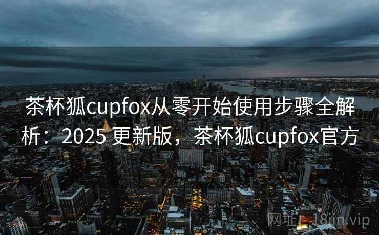 茶杯狐cupfox从零开始使用步骤全解析:2025 更新版,茶杯狐cupfox官方 茶杯狐cupfox从零开始使用步骤全解析:2025 更新版,茶杯狐cupfox官方