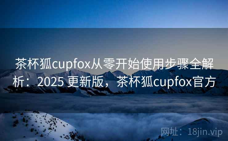 茶杯狐cupfox从零开始使用步骤全解析:2025 更新版,茶杯狐cupfox官方 茶杯狐cupfox从零开始使用步骤全解析:2025 更新版,茶杯狐cupfox官方