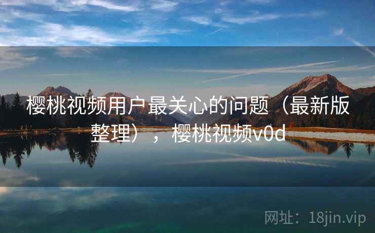 樱桃视频用户最关心的问题（最新版整理），樱桃视频v0d