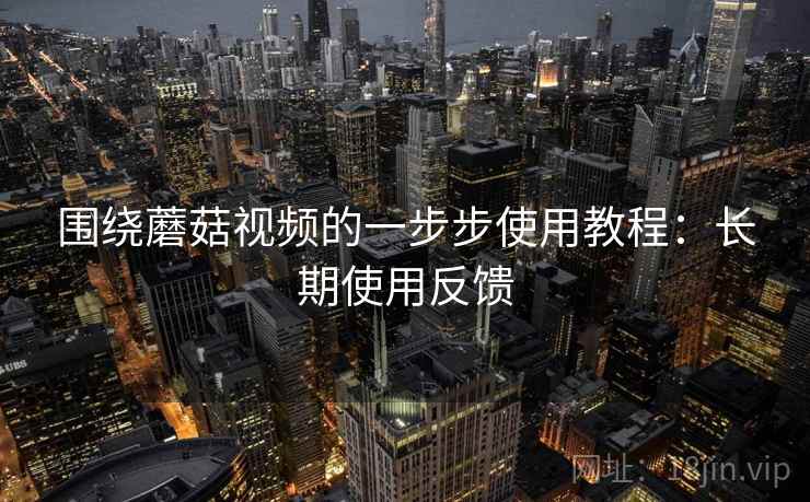 围绕蘑菇视频的一步步使用教程：长期使用反馈