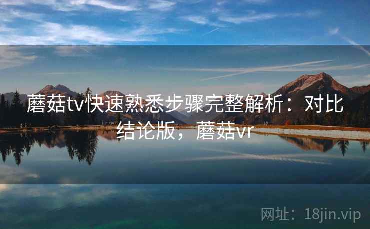 蘑菇tv快速熟悉步骤完整解析：对比结论版，蘑菇vr