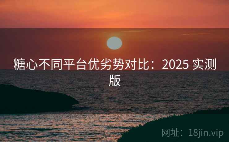 糖心不同平台优劣势对比:2025 实测版 糖心不同平台优劣势对比:2025 实测版