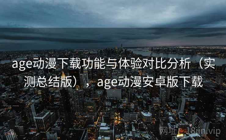 age动漫下载功能与体验对比分析（实测总结版），age动漫安卓版下载