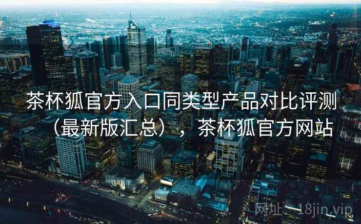 茶杯狐官方入口同类型产品对比评测(最新版汇总),茶杯狐官方网站 茶杯狐官方入口同类型产品对比评测(最新版汇总),茶杯狐官方网站