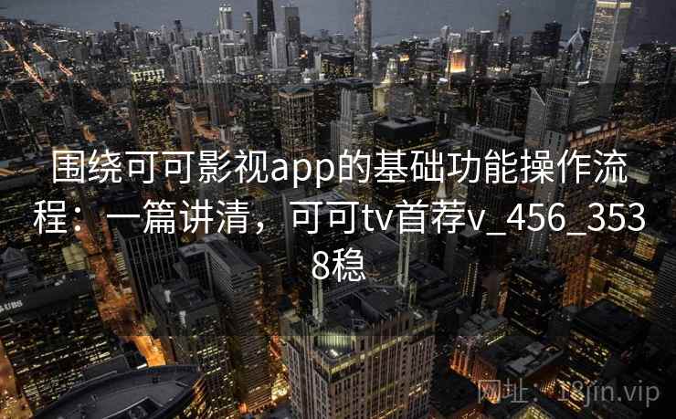 围绕可可影视app的基础功能操作流程：一篇讲清，可可tv首荐v_456_3538稳