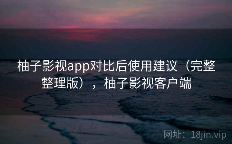 柚子影视app对比后使用建议(完整整理版),柚子影视客户端 柚子影视app对比后使用建议(完整整理版),柚子影视客户端