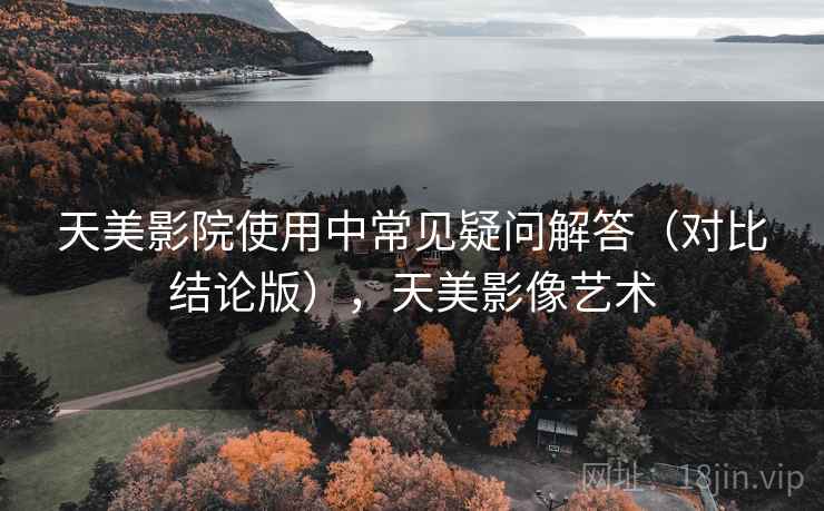 天美影院使用中常见疑问解答（对比结论版），天美影像艺术