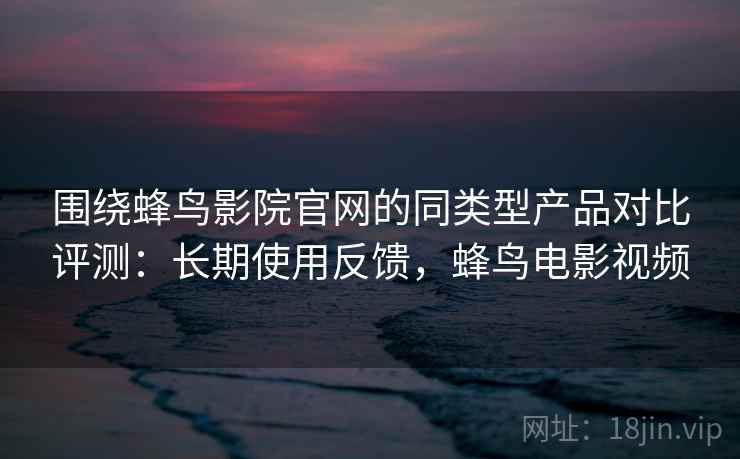围绕蜂鸟影院官网的同类型产品对比评测：长期使用反馈，蜂鸟电影视频