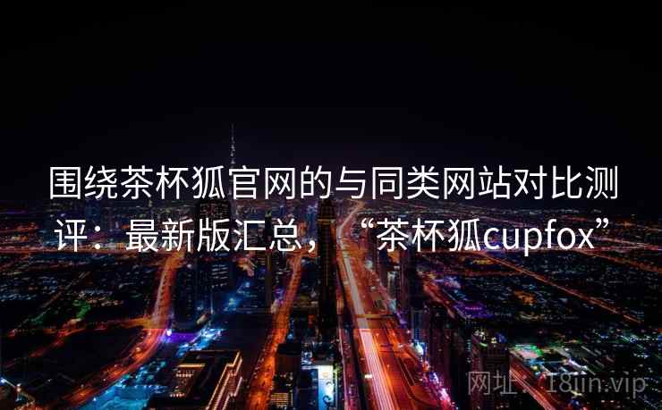 围绕茶杯狐官网的与同类网站对比测评：最新版汇总，“茶杯狐cupfox”