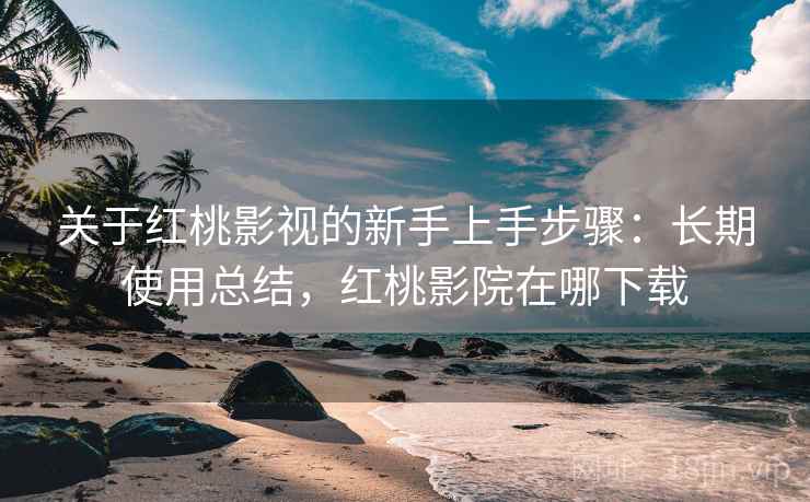 关于红桃影视的新手上手步骤：长期使用总结，红桃影院在哪下载