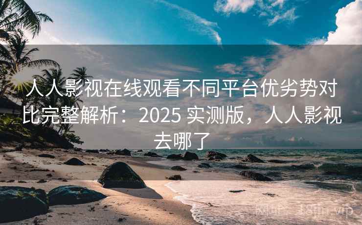 人人影视在线观看不同平台优劣势对比完整解析：2025 实测版，人人影视去哪了