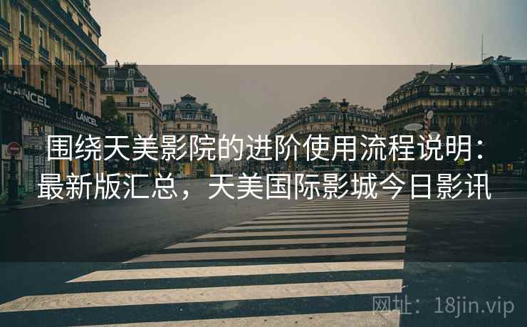 围绕天美影院的进阶使用流程说明：最新版汇总，天美国际影城今日影讯