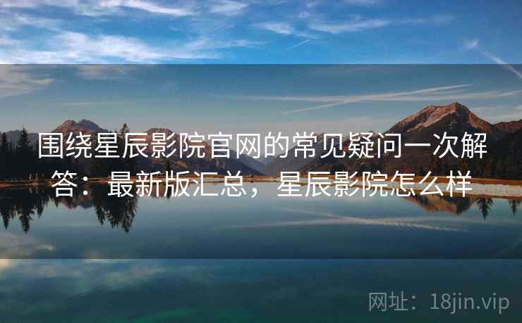 围绕星辰影院官网的常见疑问一次解答：最新版汇总，星辰影院怎么样
