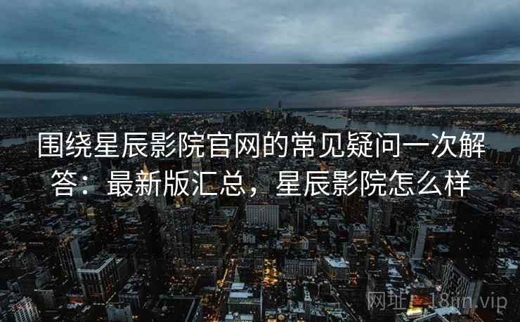 围绕星辰影院官网的常见疑问一次解答：最新版汇总，星辰影院怎么样