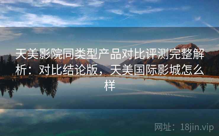 天美影院同类型产品对比评测完整解析：对比结论版，天美国际影城怎么样