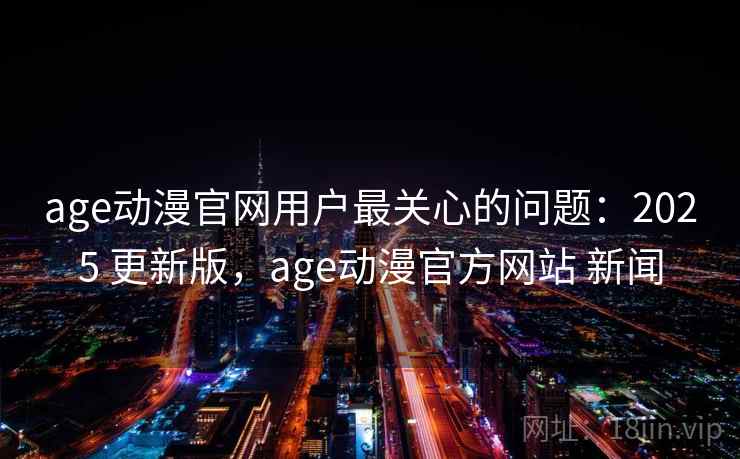 age动漫官网用户最关心的问题：2025 更新版，age动漫官方网站 新闻
