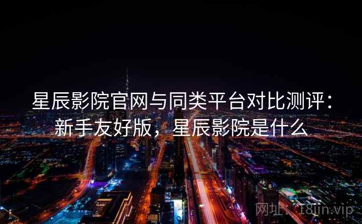 星辰影院官网与同类平台对比测评：新手友好版，星辰影院是什么