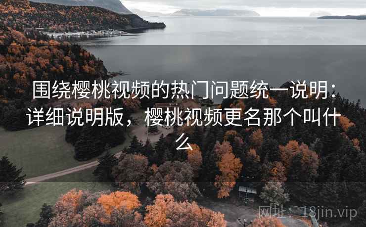 围绕樱桃视频的热门问题统一说明：详细说明版，樱桃视频更名那个叫什么