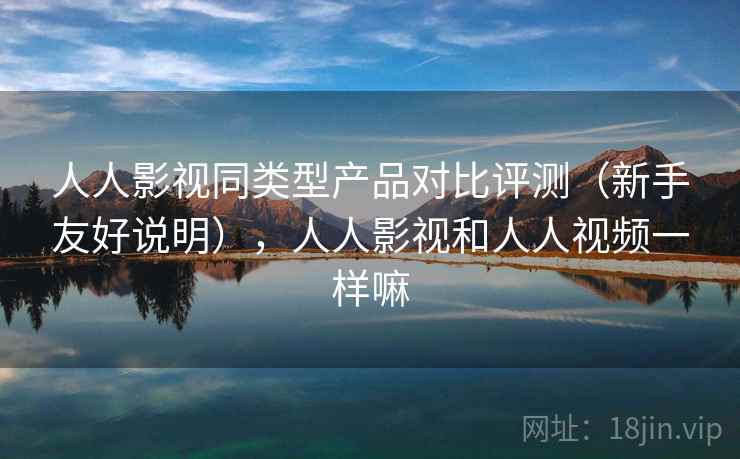 人人影视同类型产品对比评测（新手友好说明），人人影视和人人视频一样嘛