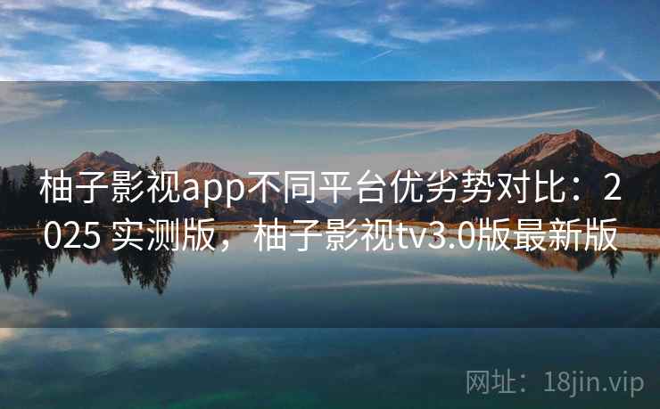 柚子影视app不同平台优劣势对比:2025 实测版,柚子影视tv3.0版最新版 柚子影视app不同平台优劣势对比:2025 实测版,柚子影视tv3.0版最新版