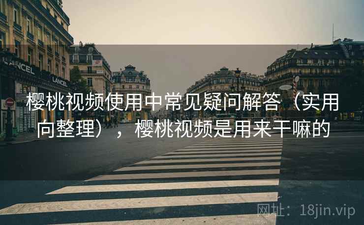 樱桃视频使用中常见疑问解答（实用向整理），樱桃视频是用来干嘛的