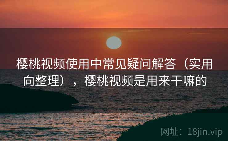 樱桃视频使用中常见疑问解答（实用向整理），樱桃视频是用来干嘛的