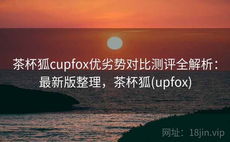 茶杯狐cupfox优劣势对比测评全解析：最新版整理，茶杯狐(upfox)