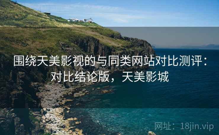 围绕天美影视的与同类网站对比测评:对比结论版,天美影城 围绕天美影视的与同类网站对比测评:对比结论版,天美影城