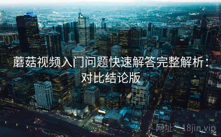 蘑菇视频入门问题快速解答完整解析:对比结论版 蘑菇视频入门问题快速解答完整解析:对比结论版