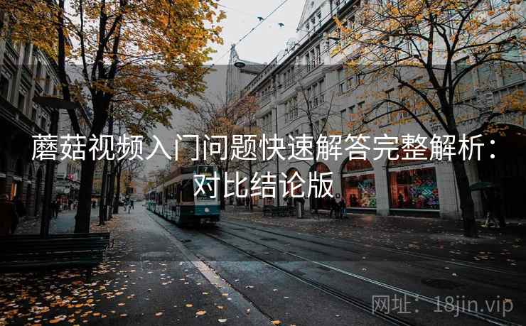 蘑菇视频入门问题快速解答完整解析:对比结论版 蘑菇视频入门问题快速解答完整解析:对比结论版