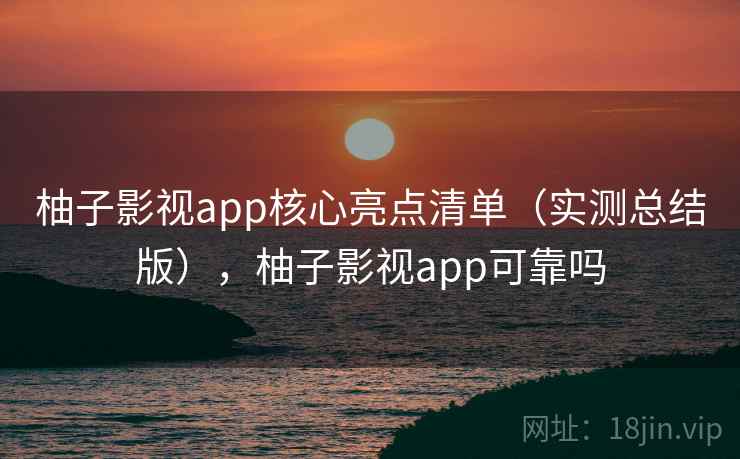 柚子影视app核心亮点清单（实测总结版），柚子影视app可靠吗