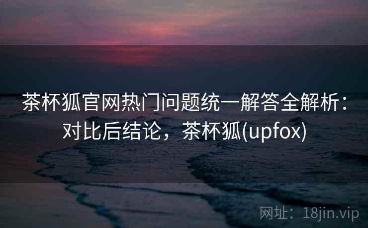 茶杯狐官网热门问题统一解答全解析:对比后结论,茶杯狐(upfox) 茶杯狐官网热门问题统一解答全解析:对比后结论,茶杯狐(upfox)