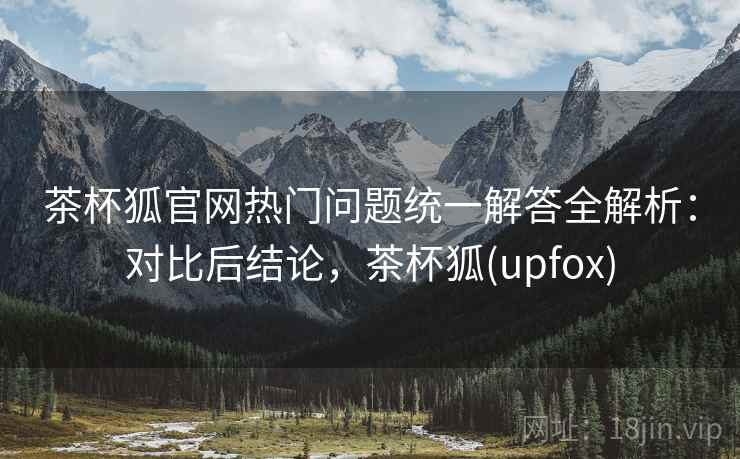 茶杯狐官网热门问题统一解答全解析:对比后结论,茶杯狐(upfox) 茶杯狐官网热门问题统一解答全解析:对比后结论,茶杯狐(upfox)
