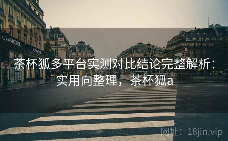 茶杯狐多平台实测对比结论完整解析：实用向整理，茶杯狐a