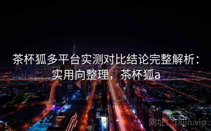 茶杯狐多平台实测对比结论完整解析：实用向整理，茶杯狐a