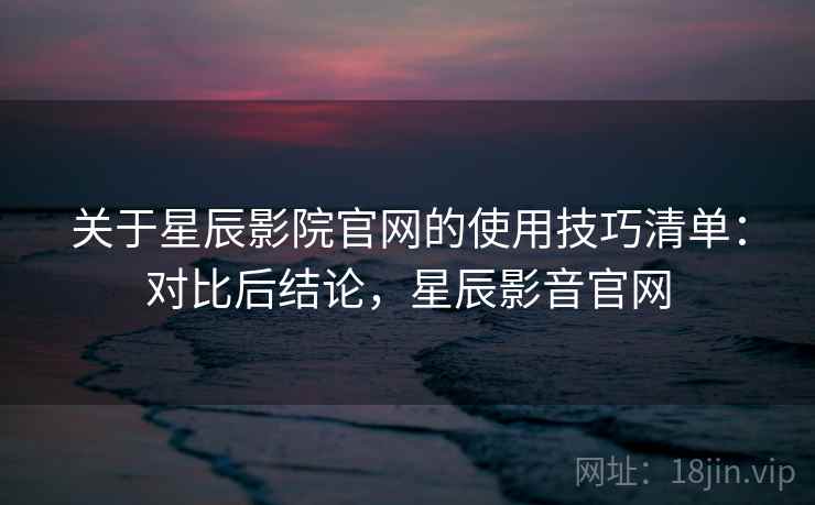 关于星辰影院官网的使用技巧清单:对比后结论,星辰影音官网 关于星辰影院官网的使用技巧清单:对比后结论,星辰影音官网
