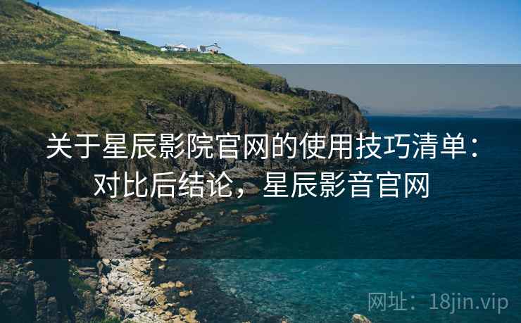 关于星辰影院官网的使用技巧清单:对比后结论,星辰影音官网 关于星辰影院官网的使用技巧清单:对比后结论,星辰影音官网
