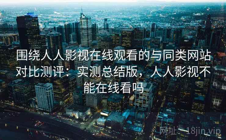 围绕人人影视在线观看的与同类网站对比测评:实测总结版,人人影视不能在线看吗 围绕人人影视在线观看的与同类网站对比测评:实测总结版,人人影视不能在线看吗