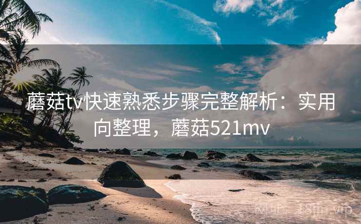 蘑菇tv快速熟悉步骤完整解析:实用向整理,蘑菇521mv 蘑菇tv快速熟悉步骤完整解析:实用向整理,蘑菇521mv