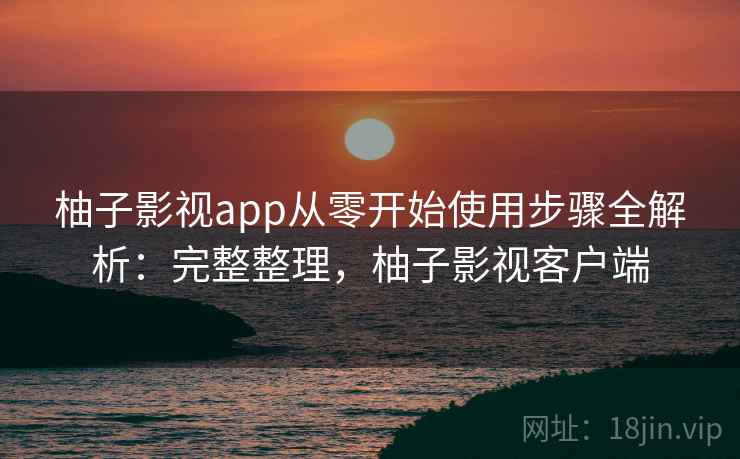 柚子影视app从零开始使用步骤全解析:完整整理,柚子影视客户端 柚子影视app从零开始使用步骤全解析:完整整理,柚子影视客户端