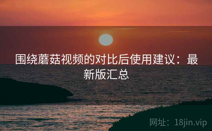 围绕蘑菇视频的对比后使用建议:最新版汇总 围绕蘑菇视频的对比后使用建议:最新版汇总