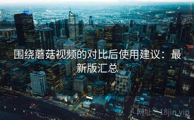 围绕蘑菇视频的对比后使用建议:最新版汇总 围绕蘑菇视频的对比后使用建议:最新版汇总