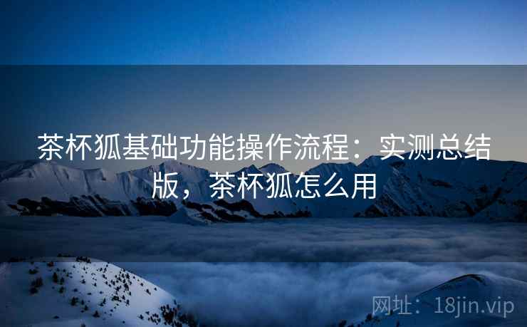 茶杯狐基础功能操作流程:实测总结版,茶杯狐怎么用 茶杯狐基础功能操作流程:实测总结版,茶杯狐怎么用