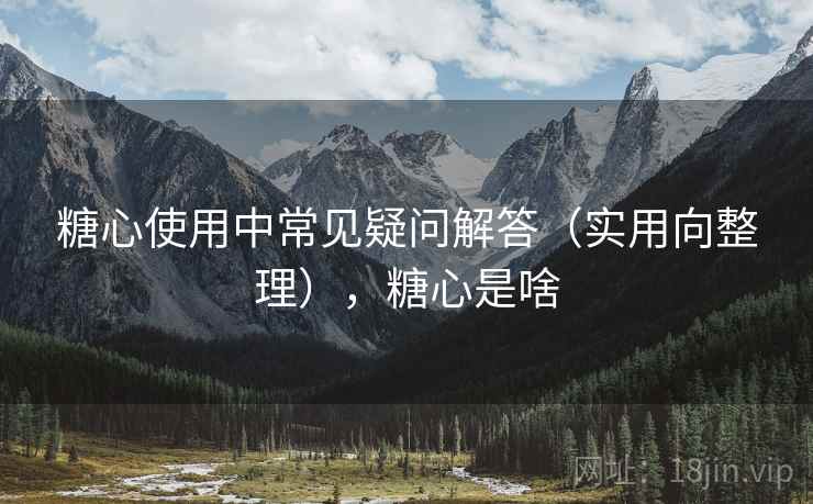 糖心使用中常见疑问解答（实用向整理），糖心是啥