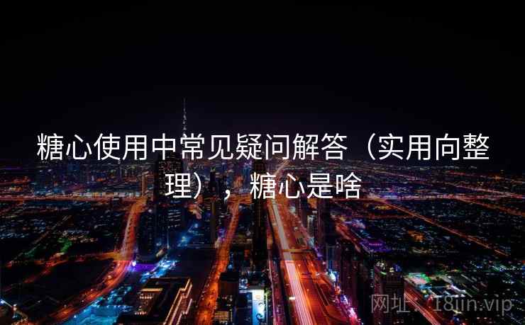 糖心使用中常见疑问解答（实用向整理），糖心是啥
