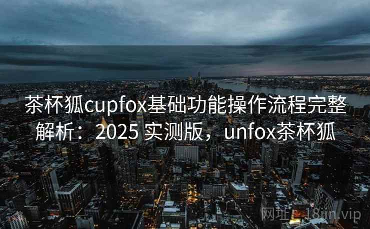 茶杯狐cupfox基础功能操作流程完整解析:2025 实测版,unfox茶杯狐 茶杯狐cupfox基础功能操作流程完整解析:2025 实测版,unfox茶杯狐
