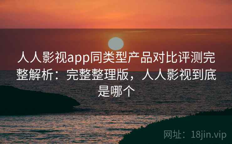 人人影视app同类型产品对比评测完整解析：完整整理版，人人影视到底是哪个