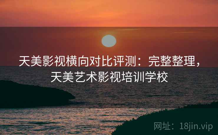 天美影视横向对比评测：完整整理，天美艺术影视培训学校