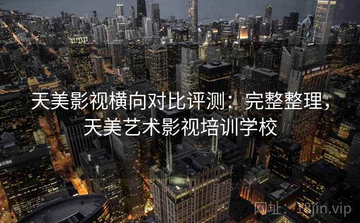 天美影视横向对比评测：完整整理，天美艺术影视培训学校