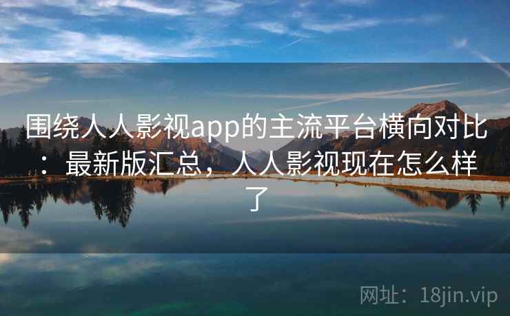 围绕人人影视app的主流平台横向对比：最新版汇总，人人影视现在怎么样了